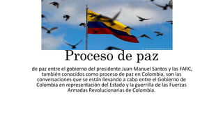 Proceso de paz
de paz entre el gobierno del presidente Juan Manuel Santos y las FARC,
también conocidos como proceso de paz en Colombia, son las
conversaciones que se están llevando a cabo entre el Gobierno de
Colombia en representación del Estado y la guerrilla de las Fuerzas
Armadas Revolucionarias de Colombia.
 