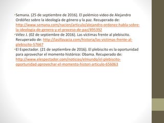 •Semana. (25 de septiembre de 2016). El polémico video de Alejandro
Ordóñez sobre la ideología de género y la paz. Recuperado de:
http://www.semana.com/nacion/articulo/alejandro-ordonez-habla-sobre-
la-ideologia-de-genero-y-el-proceso-de-paz/495392
•Vélez J. (02 de septiembre de 2016). Las víctimas frente al plebiscito.
Recuperado de: http://lasillavacia.com/historia/las-victimas-frente-al-
plebiscito-57667
•El Espectador. (21 de septiembre de 2016). El plebiscito es la oportunidad
para aprovechar el momento histórico: Obama. Recuperado de:
http://www.elespectador.com/noticias/elmundo/el-plebiscito-
oportunidad-aprovechar-el-momento-histori-articulo-656063
 