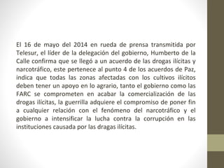 El 16 de mayo del 2014 en rueda de prensa transmitida por
Telesur, el líder de la delegación del gobierno, Humberto de la
Calle confirma que se llegó a un acuerdo de las drogas ilícitas y
narcotráfico, este pertenece al punto 4 de los acuerdos de Paz,
indica que todas las zonas afectadas con los cultivos ilícitos
deben tener un apoyo en lo agrario, tanto el gobierno como las
FARC se comprometen en acabar la comercialización de las
drogas ilícitas, la guerrilla adquiere el compromiso de poner fin
a cualquier relación con el fenómeno del narcotráfico y el
gobierno a intensificar la lucha contra la corrupción en las
instituciones causada por las dragas ilícitas.
 