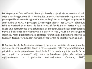 • Por su parte, el Centro Democrático, partido de la oposición en un comunicado
de prensa divulgado en distintos medios de comunicación indica que veía con
preocupación el acuerdo agrario al que se llegó en los diálogos de paz con la
guerrilla de las FARC, le preocupa que se llegue afectar la producción agraria, la
falta de claridad en el tema de los baldíos, el fondo de las tierras y que no
exista una normatividad que garanticen los derechos legitimados de propiedad
frente a decisiones administrativas, no existirían juez y mucho menos segunda
instancia. No se puede dejar a lo que hace referencia Salud Hernández como se
habla del tema agrario con los principales causantes de la pobreza del campo.
• El Presidente de la República estuvo firme en su posición de que eran los
colombianos los que debían tener la última palabra. “Me comprometí desde el
principio a que los colombianos tendrán la última palabra, y ésta será la forma
de cumplir mi promesa”, dijo ante embajadores, jefes de misión y
representantes de organismos internacionales. (Semana, 2016)
 