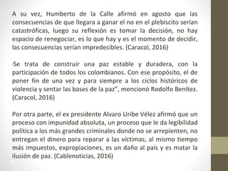 A su vez, Humberto de la Calle afirmó en agosto que las
consecuencias de que llegara a ganar el no en el plebiscito serían
catastróficas, luego su reflexión es tomar la decisión, no hay
espacio de renegociar, es lo que hay y es el momento de decidir,
las consecuencias serían impredecibles. (Caracol, 2016)
“Se trata de construir una paz estable y duradera, con la
participación de todos los colombianos. Con ese propósito, el de
poner fin de una vez y para siempre a los ciclos históricos de
violencia y sentar las bases de la paz”, mencionó Rodolfo Benítez.
(Caracol, 2016)
Por otra parte, el ex presidente Alvaro Uribe Vélez afirmó que un
proceso con impunidad absoluta, un proceso que le da legibilidad
política a los más grandes criminales donde no se arrepienten, no
entregan el dinero para reparar a las víctimas, al mismo tiempo
más impuestos, expropiaciones, es un daño al país y es matar la
ilusión de paz. (Cablenoticias, 2016)
 