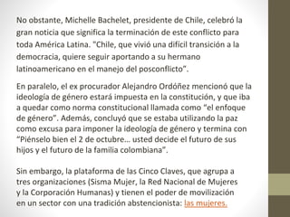 No obstante, Michelle Bachelet, presidente de Chile, celebró la
gran noticia que significa la terminación de este conflicto para
toda América Latina. "Chile, que vivió una difícil transición a la
democracia, quiere seguir aportando a su hermano
latinoamericano en el manejo del posconflicto”.
En paralelo, el ex procurador Alejandro Ordóñez mencionó que la
ideología de género estará impuesta en la constitución, y que iba
a quedar como norma constitucional llamada como “el enfoque
de género”. Además, concluyó que se estaba utilizando la paz
como excusa para imponer la ideología de género y termina con
“Piénselo bien el 2 de octubre… usted decide el futuro de sus
hijos y el futuro de la familia colombiana”.
Sin embargo, la plataforma de las Cinco Claves, que agrupa a
tres organizaciones (Sisma Mujer, la Red Nacional de Mujeres
y la Corporación Humanas) y tienen el poder de movilización
en un sector con una tradición abstencionista: las mujeres.
 