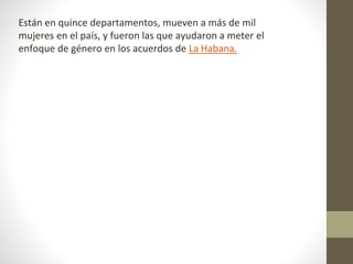 Están en quince departamentos, mueven a más de mil
mujeres en el país, y fueron las que ayudaron a meter el
enfoque de género en los acuerdos de La Habana.
 