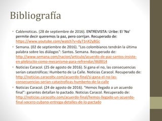 • Cablenoticas. (28 de septiembre de 2016). ENTREVISTA: Uribe: El ‘No’
permite decir queremos la paz, pero corrijan. Recuperado de:
https://www.youtube.com/watch?v=dy71nX2y8Gc
• Semana. (02 de septiembre de 2016). "Los colombianos tendrán la última
palabra sobre los diálogos": Santos. Semana. Recuperado de:
http://www.semana.com/nacion/articulo/acuerdo-de-paz-santos-insiste-
en-plebiscito-como-mecanismo-para-refrendar/460014
• Noticias Caracol. (25 de agosto de 2016). Si gana el no, las consecuencias
serían catastróficas: Humberto de La Calle. Noticias Caracol. Recuperado de:
http://noticias.caracoltv.com/acuerdo-final/si-gana-el-no-las-
consecuencias-serian-catastroficas-humberto-de-la-calle
• Noticias Caracol. (24 de agosto de 2016). “Hemos llegado a un acuerdo
final”: garantes detallan lo pactado. Noticias Caracol. Recuperado de:
http://noticias.caracoltv.com/acuerdo-final/hemos-llegado-un-acuerdo-
final-vocero-cubano-entrega-detalles-de-lo-pactado
Bibliografía
 
