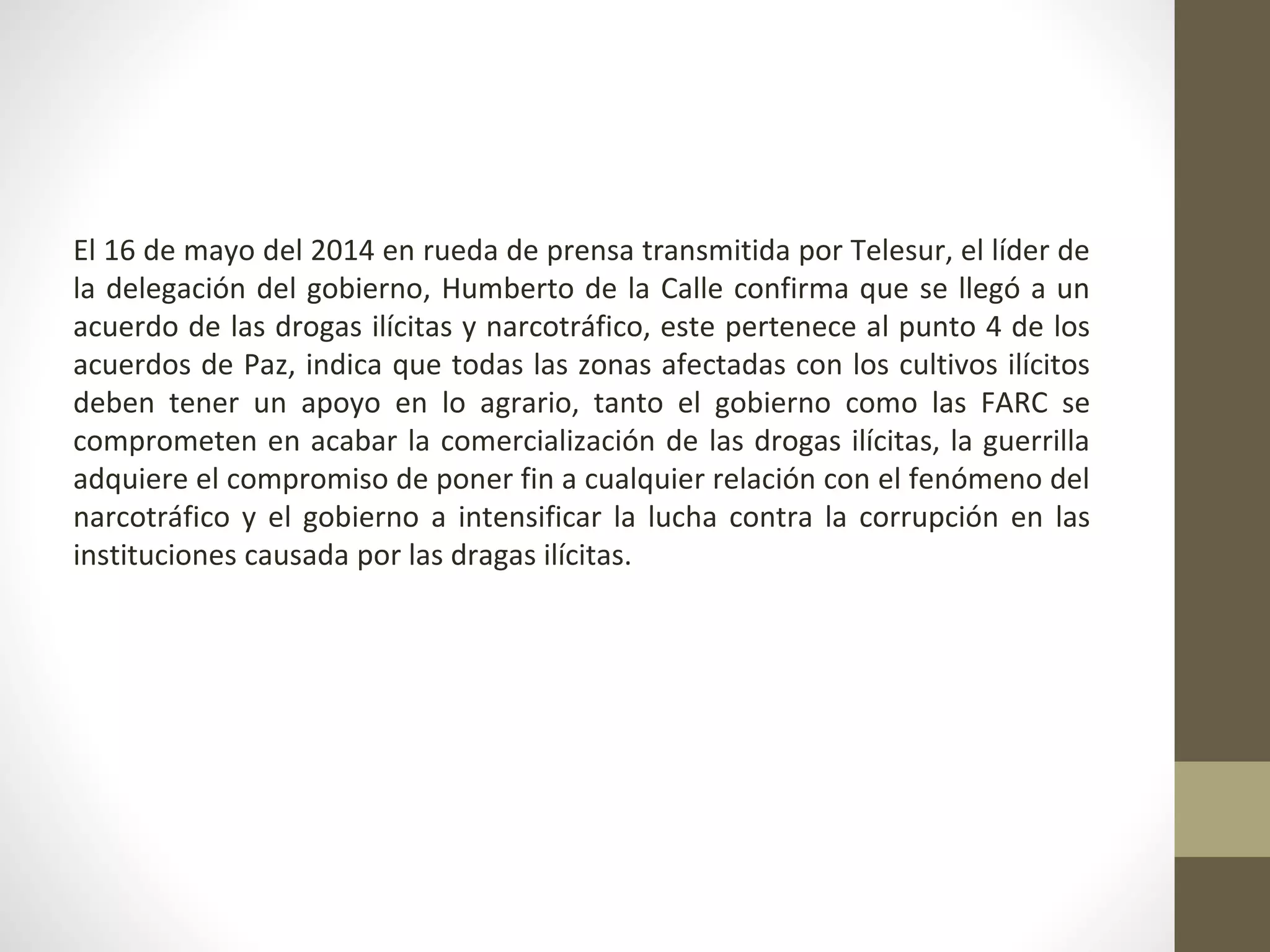 El 16 de mayo del 2014 en rueda de prensa transmitida por Telesur, el líder de
la delegación del gobierno, Humberto de la Calle confirma que se llegó a un
acuerdo de las drogas ilícitas y narcotráfico, este pertenece al punto 4 de los
acuerdos de Paz, indica que todas las zonas afectadas con los cultivos ilícitos
deben tener un apoyo en lo agrario, tanto el gobierno como las FARC se
comprometen en acabar la comercialización de las drogas ilícitas, la guerrilla
adquiere el compromiso de poner fin a cualquier relación con el fenómeno del
narcotráfico y el gobierno a intensificar la lucha contra la corrupción en las
instituciones causada por las dragas ilícitas.
 