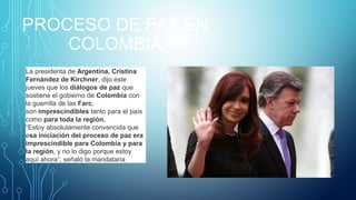 PROCESO DE PAZ EN
COLOMBIA
La presidenta de Argentina, Cristina
Fernández de Kirchner, dijo este
jueves que los diálogos de paz que
sostiene el gobierno de Colombia con
la guerrilla de las Farc,
son imprescindibles tanto para el país
como para toda la región.
“Estoy absolutamente convencida que
esa iniciación del proceso de paz era
imprescindible para Colombia y para
la región, y no lo digo porque estoy
aquí ahora”, señaló la mandataria
 