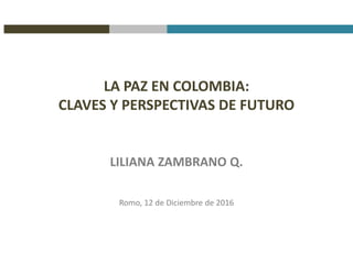 LA PAZ EN COLOMBIA:
CLAVES Y PERSPECTIVAS DE FUTURO
LILIANA ZAMBRANO Q.
Romo, 12 de Diciembre de 2016
 