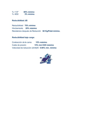 % +1/4" 80% mínimo
% -M30 5% mínimo
Reducibilidad JIS
Reducibilidad 70% mínimo
Hinchamiento 20% máximo
Resistencia después de Reducción 60 Kg/Pelet mínimo.
Reducibilidad bajo carga:
Contracción de la cama 15% máximo
Caída de presión 15% mm H2O máximo
Velocidad de reducción (dr/dt)40 0.90% min. mínimo
 