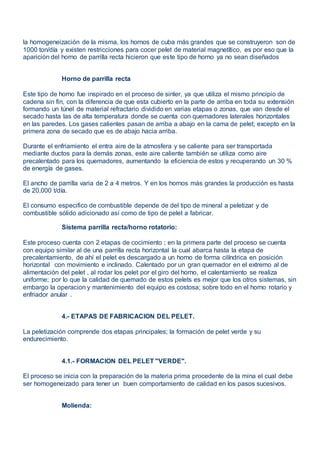 la homogeneización de la misma, los hornos de cuba más grandes que se construyeron son de
1000 ton/día y existen restricciones para cocer pelet de material magnetítico, es por eso que la
aparición del horno de parrilla recta hicieron que este tipo de horno ya no sean diseñados
Horno de parrilla recta
Este tipo de horno fue inspirado en el proceso de sinter, ya que utiliza el mismo principio de
cadena sin fin, con la diferencia de que esta cubierto en la parte de arriba en toda su extensión
formando un túnel de material refractario dividido en varias etapas o zonas, que van desde el
secado hasta las de alta temperatura donde se cuenta con quemadores laterales horizontales
en las paredes. Los gases calientes pasan de arriba a abajo en la cama de pelet; excepto en la
primera zona de secado que es de abajo hacia arriba.
Durante el enfriamiento el entra aire de la atmosfera y se caliente para ser transportada
mediante ductos para la demás zonas, este aire caliente también se utiliza como aire
precalentado para los quemadores, aumentando la eficiencia de estos y recuperando un 30 %
de energía de gases.
El ancho de parrilla varia de 2 a 4 metros. Y en los hornos más grandes la producción es hasta
de 20,000 t/día.
El consumo especifico de combustible depende de del tipo de mineral a peletizar y de
combustible sólido adicionado así como de tipo de pelet a fabricar.
Sistema parrilla recta/horno rotatorio:
Este proceso cuenta con 2 etapas de cocimiento ; en la primera parte del proceso se cuenta
con equipo similar al de una parrilla recta horizontal la cual abarca hasta la etapa de
precalentamiento, de ahí el pelet es descargado a un horno de forma cilíndrica en posición
horizontal con movimiento e inclinado. Calentado por un gran quemador en el extremo al de
alimentación del pelet , al rodar los pelet por el giro del horno, el calentamiento se realiza
uniforme; por lo que la calidad de quemado de estos pelets es mejor que los otros sistemas, sin
embargo la operacion y mantenimiento del equipo es costosa; sobre todo en el horno rotario y
enfriador anular .
4.- ETAPAS DE FABRICACION DEL PELET.
La peletización comprende dos etapas principales; la formación de pelet verde y su
endurecimiento.
4.1.- FORMACION DEL PELET "VERDE".
El proceso se inicia con la preparación de la materia prima procedente de la mina el cual debe
ser homogeneizado para tener un buen comportamiento de calidad en los pasos sucesivos.
Molienda:
 