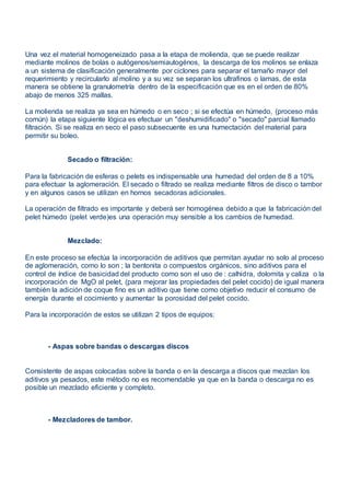 Una vez el material homogeneizado pasa a la etapa de molienda, que se puede realizar
mediante molinos de bolas o autógenos/semiautogénos, la descarga de los molinos se enlaza
a un sistema de clasificación generalmente por ciclones para separar el tamaño mayor del
requerimiento y recircularlo al molino y a su vez se separan los ultrafinos o lamas, de esta
manera se obtiene la granulometría dentro de la especificación que es en el orden de 80%
abajo de menos 325 mallas.
La molienda se realiza ya sea en húmedo o en seco ; si se efectúa en húmedo, (proceso más
común) la etapa siguiente lógica es efectuar un "deshumidificado" o "secado" parcial llamado
filtración. Si se realiza en seco el paso subsecuente es una humectación del material para
permitir su boleo.
Secado o filtración:
Para la fabricación de esferas o pelets es indispensable una humedad del orden de 8 a 10%
para efectuar la aglomeración. El secado o filtrado se realiza mediante filtros de disco o tambor
y en algunos casos se utilizan en hornos secadoras adicionales.
La operación de filtrado es importante y deberá ser homogénea debido a que la fabricación del
pelet húmedo (pelet verde)es una operación muy sensible a los cambios de humedad.
Mezclado:
En este proceso se efectúa la incorporación de aditivos que permitan ayudar no solo al proceso
de aglomeración, como lo son ; la bentonita o compuestos orgánicos, sino aditivos para el
control de índice de basicidad del producto como son el uso de : calhidra, dolomita y caliza o la
incorporación de MgO al pelet, (para mejorar las propiedades del pelet cocido) de igual manera
también la adición de coque fino es un aditivo que tiene como objetivo reducir el consumo de
energía durante el cocimiento y aumentar la porosidad del pelet cocido.
Para la incorporación de estos se utilizan 2 tipos de equipos:
- Aspas sobre bandas o descargas discos
Consistente de aspas colocadas sobre la banda o en la descarga a discos que mezclan los
aditivos ya pesados, este método no es recomendable ya que en la banda o descarga no es
posible un mezclado eficiente y completo.
- Mezcladores de tambor.
 