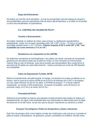 Etapa de Enfriamiento:
Se realiza con aire frío de la atmósfera ; el cual es aprovechado para las etapas de secado o
aire precalentado para los quemadores sale de ésta a alta temperatura y se utiliza en el secado
o como aire precalentado en quemadores.
4.3.- CONTROL DE CALIDAD DE PELET :
Tamaño o Granulometría :
Se realiza mediante un análisis de cribas, para conocer su distribución granulométrica,
puntualizando contar con el mayor porcentaje entre 3/8" y 5/8" ( 9 mm - 12 mm) y el mejor
porcentaje posible menor a 1/4 " ( 6.3mm). Valores mayores al 85 % entre 3/8" y 5/8 " son
aceptables así como menores a 3 % en 1/4 ".
Resistencia a la compresión en frío (ASTM).
Se determina sometiendo al individualmente a los pelets una fuerza creciente de compresión
generada por dos placas hasta que el pelet se rompa, en ese momento se mide la fuerza
máxima (Kg) en que se destruye, para que la prueba sea representativa lleva acabo toma el
promedio de 20 pelets por cada determinación. Valores promedio por arriba de 200 Kg/pelet
son aceptables.
Indice de Degradación Tumbler ASTM.
Mide el comportamiento del pelet durante el manejo y la abrasión; la prueba se efectúa en un
tambor, para el caso de la norma ASTM es de 0.914 m de diámetro por 0.457 m de longitud
con dos cejas interiores de 50 mm de altura a 25 RPM se ensayan 11.3 Kg de material
muestreado, se somete a 200 revoluciones; se reporta el resultado como la fracción en
porciento mayor a 6.3 mm y la menor de 0.6 mm .
Porosidad del Pelet :
Determina el porcentaje de huecos que presenta el pelet producto esta prueba se realiza por
desplazamiento con agua. Esta propiedad está muy relacionada es determinate para la etapa
de reducción en el alto horno, es por eso que es de gran importancia su medición y control.
Ensayos Tecnológicos a Pelet con temperatura y Gases reductores.
Este Tipo de ensayos tiene como objetivo simular las condiciones a las que se va a someter el
pelet en cuanto a temperatura, de gradación, presión y atmósfera en el Interior del alto horno.
 
