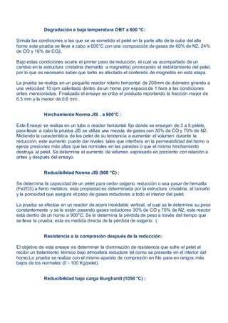 Degradación a baja temperatura DBT a 600 °C:
Simula las condiciones a las que se ve sometido el pelet en la parte alta de la cuba del alto
horno esta prueba se lleva a cabo a 600°C con una composición de gases de 60% de N2, 24%
de CO y 16% de CO2.
Bajo estas condiciones ocurre el primer paso de reducción, el cual va acompañado de un
cambio en la estructura cristalina (hematíta a magnetita) provocando el debilitamiento del pelet,
por lo que es necesario saber que tanto es afectado el contenido de magnetita en esta etapa.
La prueba se realiza en un pequeño reactor rotario horizontal de 200mm de diámetro girando a
una velocidad 10 rpm calentado dentro de un horno por espacio de 1 hora a las condiciones
antes mencionadas. Finalizado el ensayo se criba el producto reportando la fracción mayor de
6.3 mm y la menor de 0.6 mm .
Hinchamiento Norma JIS . a 900°C :
Este Ensayo se realiza en un tubo o reactor horizontal fijo donde se ensayan de 3 a 5 pelets,
para llevar a cabo la prueba JIS se utiliza una mezcla de gases con 30% de CO y 70% de N2.
Midiendo la característica de los pelet de su tendencia a aumentar el volumen durante la
reducción; este aumento puede dar niveles tales que interfiera en la permeabilidad del horno o
ejerza presiones más altas que las normales en las paredes o que el mismo hinchamiento
destruya al pelet. Se determina el aumento de volumen expresado en porciento con relación a
antes y después del ensayo.
Reducibilidad Norma JIS (900 °C) :
Se determina la capacidad de un pelet para ceder oxígeno reducción o sea pasar de hematíta
(Fe2O3) a fierro metálico, esta propiedad es determinada por la estructura cristalina, el tamaño
y la porosidad que asegura el paso de gases reductores a todo el interior del pelet.
La prueba se efectúa en un reactor de acero inoxidable vertical, el cual se le determina su peso
constantemente y se le están pasando gases reductores 30% de CO y 70% de N2; este reactor
está dentro de un horno a 900°C. Se le determina la pérdida de peso a través del tiempo que
se lleva la prueba; esta es medida directa de la pérdida de oxígeno. (
Resistencia a la compresión después de la reducción:
El objetivo de este ensayo es determinar la disminución de resistencia que sufre el pelet al
recibir un tratamiento térmico bajo atmosfera reductora tal como se presenta en el interior del
horno.La prueba se realiza con el mismo aparato de compresión en frío para en rangos más
bajos de los normales (0 - 100 Kg/pelet).
Reducibilidad bajo carga Burghardt (1050 °C) :
 