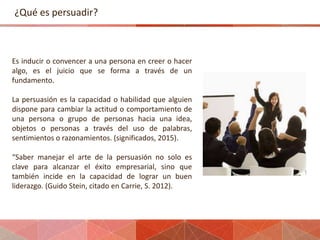 ¿Qué es persuadir?
Es inducir o convencer a una persona en creer o hacer
algo, es el juicio que se forma a través de un
fu...