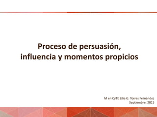 Proceso de persuasión,
influencia y momentos propicios
M en CyTE Lilia G. Torres Fernández
Septiembre, 2015
 