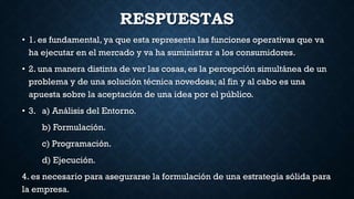 RESPUESTAS
• 1. es fundamental, ya que esta representa las funciones operativas que va
ha ejecutar en el mercado y va ha suministrar a los consumidores.
• 2. una manera distinta de ver las cosas, es la percepción simultánea de un
problema y de una solución técnica novedosa; al fin y al cabo es una
apuesta sobre la aceptación de una idea por el público.
• 3. a) Análisis del Entorno.
b) Formulación.
c) Programación.
d) Ejecución.
4. es necesario para asegurarse la formulación de una estrategia sólida para
la empresa.
 