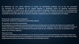 La definición de una misión delimita, el campo de actividades posibles, con el fin de concentrar
los recursos de la empresa en un campo general o dirigirlos hacia un objetivo permanente.
Para el gerente, la misión es lo que la cancha es para el futbolista. Enmarca su acción y sus movimientos
(estrategias). El juego no puede desarrollarse fuera de la cancha. Por lo general, fracasan las compañías que
comenten el error de salirse de la cancha y lanzarse a negocios que no corresponden a su misión.
Proceso de la planeación estratégica
Desarrollar misiones y propósitos comerciales básicos
El conjunto de las metas comerciales
Los propósitos y las misiones comerciales básicas son la base para el conjunto de metas en un negocio. No
existe uniformidad en la estructura del mismo en el mundo de los negocios, sino lo que se incluye o excluye, la
manera en que se ordenan y se relacionan las metas varía de una compañía a otra, y de un momento a otro
dentro de la misma empresa.
Tipos de metas:
Los planes estratégicos, son diseñados por los altos ejecutivos y los administradores de mandos medios para
lograr las metas generales de la organización. Los planes operacionales. Son aquellos que indican cómo serán
implantados los planes estratégicos mediante las actividades diarias.
 