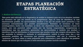 ETAPAS PLANEACIÓN
ESTRATÉGICA
1. Análisis del Entorno.
Esta parte está enfocada en el diagnóstico, se analiza la industria para ver si es atractiva, también
es necesario ver qué tan intensa es la competencia. Aquí se trata de identificar, lo más
objetivamente posible, las oportunidades (hechos a los que les puedo sacar provecho) y las
amenazas (circunstancias que puedan perjudicarme). Asimismo es necesario un buen
autodiagnóstico, hecho con humildad, es decir, con objetividad hacia mi empresa y hacia mí
mismo, esto nos permitirá saber cuáles son las fuerzas (capacidades, competencias o
habilidades) que me permitirán aprovechar las oportunidades y también nos ayudará a
identificar bien las debilidades (o limitaciones) que pueden evitar que compita eficazmente. Una
vez analizada la industria y realizado el autodiagnóstico, valdría la pena crear dos o tres
escenarios posibles, de situaciones que puedan presentarse, esto con la intención de
“probarme”, es decir, saber si estoy preparado para enfrentarlos y para identificar las posibles
señales de alarma que me indiquen si estos escenarios pueden hacerse realidad.
 
