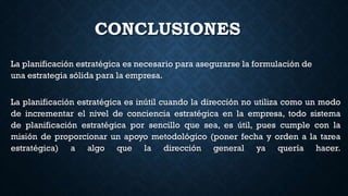 CONCLUSIONES
La planificación estratégica es necesario para asegurarse la formulación de
una estrategia sólida para la empresa.
La planificación estratégica es inútil cuando la dirección no utiliza como un modo
de incrementar el nivel de conciencia estratégica en la empresa, todo sistema
de planificación estratégica por sencillo que sea, es útil, pues cumple con la
misión de proporcionar un apoyo metodológico (poner fecha y orden a la tarea
estratégica) a algo que la dirección general ya quería hacer.
 