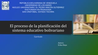 El proceso de la planificación del
sistema educativo bolivariano
Currículo
Autora:
Erika Olaya
REPÚBLICA BOLIVARIANA DE VENEZUELA
UNIVERSIDAD DE LOS ANDES
NÚCLEO UNIVERSITARIO “Dr. PEDRO RINCÓN GUTIÉRREZ
DOCTORADO EN PEDAGOGIA
SAN CRISTÓBAL- ESTADO TÁCHIRA
 