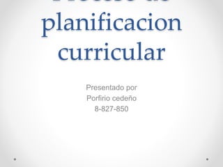 Proceso de 
planificacion 
curricular 
Presentado por 
Porfirio cedeño 
8-827-850 
 