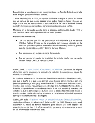 Bancolombia y hace la compra en conocimiento de su Familia; Este al comprarla
hace arreglos y modificaciones a su casa.
3 años después para el 2010, el hijo que conforma su hogar le pide a su mamá
que ya es hora de que con su esposo e hijo deben hacer su hogar y buscar un
lugar donde vivir, en ese momento la señora ENEIDA PATRICIA PINEDA toma la
decisión de meter una demanda de pertenencia extraordinaria a su hijo.
Menciona en la demanda que ella tiene la posesión del inmueble desde 1970, y
que desde dicha fecha ha ejercido actos de señor y dueño.
Pretensiones de la señora:
 Que se declare por vía de prescripción extraordinaria que la señora
ENEIDA Patricia Pineda es la propietaria del inmueble ubicado en la
dirección y ciudad expuesta en el certificado de Libertad y tradición, puesto
que ella ha ejercido posesión y dominio durante 40 años.
 Que se condene en costas a la parte demandada.
 Que se cancele el registro de propiedad del anterior dueño que para este
caso es su hijo CARLOS PEREZ LOAIZA
ARTICULO 673. <MODOS DE ADQUIRIR EL DOMINIO>. Los modos de adquirir
el dominio son la ocupación, la accesión, la tradición, la sucesión por causa de
muerte y la prescripción.
La posesión es la tenencia de una cosa determinada con ánimo de señor o dueño,
sea que el dueño o el que se da por tal, tenga la cosa por sí mismo, o por otra
persona que la tenga en lugar y a nombre de él. El poseedor es reputado dueño,
mientras otra persona no justifique serlo. (Código Civil. Art 762)Conforme a Colin y
Capitant “La posesión es la relación de hecho entre una persona y una cosa, en
virtud de la cual la persona puede cumplir sobre la cosa actos materiales de uso y
transformación, con la voluntad de someterla al derecho real al cual dichos actos
corresponden normalmente”. (Barragán)
ARTICULO 2532. <TIEMPO PARA LA PRESCRIPCION EXTRAORDINARIA>.
<Artículo modificado por el artículo 6 de la Ley 791 de 2002. El nuevo texto es el
siguiente:> El lapso de tiempo necesario para adquirir por esta especie de
prescripción, es de diez (10) años contra todo persona y no se suspende a favor
de las enumerados en el artículo 2530
 