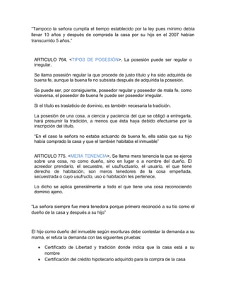 “Tampoco la señora cumplía el tiempo establecido por la ley pues mínimo debía
llevar 10 años y después de comprada la casa por su hijo en el 2007 habían
transcurrido 5 años.”
ARTICULO 764. <TIPOS DE POSESIÓN>. La posesión puede ser regular o
irregular.
Se llama posesión regular la que procede de justo título y ha sido adquirida de
buena fe, aunque la buena fe no subsista después de adquirida la posesión.
Se puede ser, por consiguiente, poseedor regular y poseedor de mala fe, como
viceversa, el poseedor de buena fe puede ser poseedor irregular.
Si el título es traslaticio de dominio, es también necesaria la tradición.
La posesión de una cosa, a ciencia y paciencia del que se obligó a entregarla,
hará presumir la tradición, a menos que ésta haya debido efectuarse por la
inscripción del título.
“En el caso la señora no estaba actuando de buena fe, ella sabia que su hijo
había comprado la casa y que el también habitaba el inmueble”
ARTICULO 775. <MERA TENENCIA>. Se llama mera tenencia la que se ejerce
sobre una cosa, no como dueño, sino en lugar o a nombre del dueño. El
acreedor prendario, el secuestre, el usufructuario, el usuario, el que tiene
derecho de habitación, son meros tenedores de la cosa empeñada,
secuestrada o cuyo usufructo, uso o habitación les pertenece.
Lo dicho se aplica generalmente a todo el que tiene una cosa reconociendo
dominio ajeno.
“La señora siempre fue mera tenedora porque primero reconoció a su tío como el
dueño de la casa y después a su hijo”
El hijo como dueño del inmueble según escrituras debe contestar la demanda a su
mamá, el refuta la demanda con las siguientes pruebas:
 Certificado de Libertad y tradición donde indica que la casa está a su
nombre
 Certificación del crédito hipotecario adquirido para la compra de la casa
 