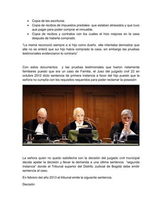  Copia de las escrituras
 Copia de recibos de impuestos prediales que estaban atrasados y que tuvo
que pagar para poder comprar el inmueble.
 Copia de recibos y contratos con los cuales el hizo mejoras en la casa
después de haberla comprado
“La mamá reconoció siempre a si hijo como dueño ella intentaba demostrar que
ella no se enteró que sui hijo había comprado la casa, sin embargo las pruebas
testimoniales evidenciaron lo contrario”
Con estos documentos y las pruebas testimoniales que fueron netamente
familiares puesto que era un caso de Familia, el Juez del juzgado civil 22 en
octubre 2012 dicto sentencia de primera instancia a favor del hijo puesto que la
señora no cumplía con los requisitos requeridos para poder reclamar la posesión
La señora quien no quedo satisfecha con la decisión del juzgado civil municipal
decide apelar la decisión y llevar la demanda a una última sentencia “segunda
instancia” donde el Tribunal superior del Distrito Judicial de Bogotá debe emitir
sentencia al caso.
En febrero del año 2013 el tribunal emite la siguiente sentencia.
Decisión
 