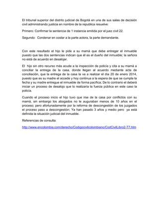 El tribunal superior del distrito judicial de Bogotá en una de sus salas de decisión
civil administrando justicia en nombre de la republica resuelve:
Primero: Confirmar la sentencia de 1 instancia emitida por el juez civil 22.
Segundo: Condenar en costar a la parte actora, la parte demandante.
Con este resultado el hijo le pide a su mamá que debe entregar el inmueble
puesto que las dos sentencias indican que él es el dueño del inmueble; la señora
no está de acuerdo en desalojar.
El hijo sin otro recurso más acude a la inspección de policía y cita a su mamá a
conciliar la entrega de la casa, donde llegan al acuerdo mediante acta de
conciliación, que la entrega de la casa la va a realizar el día 20 de enero 2014,
puesto que es su madre el accede y hoy continua a la espera de que se cumpla la
fecha y su madre entregue el inmueble de forma pacífica; De lo contrario el deberá
iniciar un proceso de desalojo que lo realizaría la fuerza pública en este caso la
policía.
Cuando el proceso inicio el hijo tuvo que irse de la casa por conflictos con su
mamá, sin embargo los abogados no le auguraban menos de 10 años en el
proceso; pero afortunadamente por la reforma de descongestión de los juzgados
el proceso paso a descongestión; Ya han pasado 3 años y medio pero ya está
definida la situación judicial del inmueble.
Referencias de consulta:
http://www.encolombia.com/derecho/Codigocivilcolombiano/CodCivilLibro2-T7.htm
 