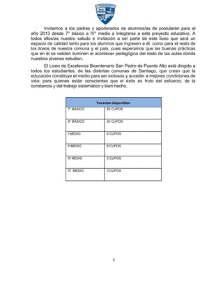 Invitamos a los padres y apoderados de alumnos/as de postularán para el
año 2013 desde 7° básico a IV° medio a integrarse a este proyecto educativo. A
todos ellos/as nuestro saludo e invitación a ser parte de este liceo que será un
espacio de calidad tanto para los alumnos que ingresen a él, como para el resto de
los liceos de nuestra comuna y el país, pues esperamos que las buenas prácticas
que en él se validen iluminen el acontecer pedagógico del resto de las aulas donde
nuestros jóvenes estudien.
       El Liceo de Excelencia Bicentenario San Pedro de Puente Alto está dirigido a
todos los estudiantes, de las distintas comunas de Santiago, que crean que la
educación constituye el medio para ser exitosos y acceder a mejores condiciones de
vida; para quienes están conscientes que el éxito es fruto del esfuerzo, de la
constancia y del trabajo sistemático y bien hecho.


                                 Vacantes disponibles
                  7° BÁSICO            85 CUPOS


                  8° BÁSICO            20 CUPOS


                  I MEDIO              6 CUPOS


                  II MEDIO             8 CUPOS


                  III MEDIO            3 CUPOS


                  IV MEDIO             3 CUPOS




                                          3
 