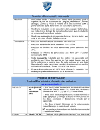 Requisitos y Documentación para postular
 Requisitos      -   Postulantes desde 7° básico a IV° medio: tener promedio igual o
                     superior a 6,0 en los subsectores de Lenguaje, Matemática, Ciencias
                     (Biología, Química y Física) e Historia en el año académico 2011 y
                     primer semestre 2012. Tener todos los subsectores aprobados.
                 -   Rendir una evaluación en los subsectores de Lenguaje y Matemática,
                     que mide el nivel de logro del currículo del curso en que el estudiante
                     se encuentra al momento de postular.
                 -   Rendir una evaluación de comprensión lectora y dominio lector, que
                     mide la velocidad y fluidez de la lectura oral.
 Documentos      -   Fotocopia de Certificado de Nacimiento para matrícula.
                 -   Fotocopia de certificado anual de estudio 2010 y 2011.
                 -   Fotocopia de Informe de notas semestrales primer semestre año
                     2012.
                 -   Fotocopia de Informe de personalidad año 2010, 2011 y primer
                     semestre año 2012.
                 -   Carta manuscrita redactada por los padres y/o apoderado del
                     postulante que indique las razones por las cuales desean que su
                     hijo/a pertenezca a nuestro liceo. Se debe entregar en una hoja
                     blanca tamaño carta, con nombre completo de ambos padres, nombre
                     completo del postulante, firmas y curso al cual postula.
                 -   Ficha de Postulación con el 100% de la información requerida, con
                     letra legible y debidamente firmada por el apoderado.


                            PROCESO DE POSTULACIÓN
               A partir del 01 de junio toda la información estará publicada en
                                  www.cmpuentealto.cl
Inscripción      01 de junio al     - Las inscripciones se realizarán en secretaría del Liceo
                 30         de      ubicada en Claudio Matte 179, Puente Alto, de lunes a
                 septiembre         viernes de 8:30 a 14:00 y de 15:00 a 17:00 horas.
                 2012
                                    - Para hacer efectiva la postulación, en ese momento se
                                    debe completar y entregar la Ficha de Postulación con
                                    los datos solicitados y debidamente firmada por el
                                    apoderado.
                                    - Se debe entregar fotocopias de la documentación
                                    requerida según el curso al cual postula.
                                   NO se aceptarán inscripciones sin toda la documentación
                                   y requisitos señalados.
Examen        de sábado 06 de -        Todos/as los/as postulantes rendirán una evaluación
                                            4
 