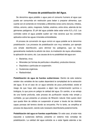 Proceso de potabilización del Agua.
Se denomina agua potable o agua para el consumo humano al agua que
puede ser consumida sin restricción para beber o preparar alimentos, que
cuente con el contenido en minerales y diferentes iones como cloruros, nitratos,
nitritos, amonio, calcio, magnesio, fosfato, arsénico, entre otros, además de los
gérmenes patógenos. El pH del agua potable debe estar entre 6,5 y 9,5. Los
controles sobre el agua potable suelen ser más severos que los controles
aplicados sobre las aguas minerales embotelladas.
Al proceso de conversión de agua común en agua potable se le denomina
potabilización. Los procesos de potabilización son muy variados; por ejemplo
una simple desinfección, para eliminar los patógenos, que se hace
generalmente mediante la adición de cloro, la irradiación de rayos ultravioletas,
la aplicación de ozono, etc. Las causas de la no potabilidad del agua son:
Bacterias, virus;
Minerales (en formas de partículas o disueltos), productos tóxicos;
Depósitos o partículas en suspensión.
Sustancias orgánicas.
Radiactividad.
Potabilización de agua de fuentes subterráneas: Dentro de este sistema
existen dos variables de las cuales dependerá la complejidad de la extracción
del agua. Si es el caso de un agua extraída de poca profundidad, existe el
riesgo de que haya sido expuesta a algún tipo contaminación química o
biológica, lo que pone en peligro la calidad del agua. En cambio, si se extrajo
de una fuente profunda, este proceso de purificación resulta más simple y
confiable, ya que presenta un proceso de filtración natural. Esto quiere decir
que queda libre de sólidos en suspensión al pasar a través de las distintas
capas porosas del terreno donde se encuentra. Por lo tanto, se simplifica el
proceso de depuración, siendo solo necesario desinfectarla posteriormente.
Potabilización del agua en fuentes superficiales: En este caso, al estar más
expuesta a sustancias dañinas, presenta un sistema más complejo de
potabilización. La calidad del agua extraída va a estar ligada además a las
 