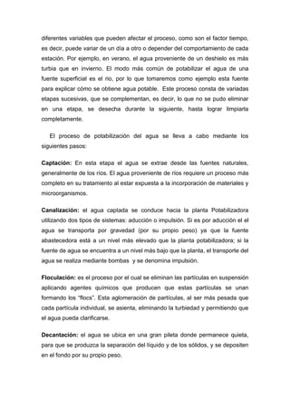 diferentes variables que pueden afectar el proceso, como son el factor tiempo,
es decir, puede variar de un día a otro o depender del comportamiento de cada
estación. Por ejemplo, en verano, el agua proveniente de un deshielo es más
turbia que en invierno. El modo más común de potabilizar el agua de una
fuente superficial es el rio, por lo que tomaremos como ejemplo esta fuente
para explicar cómo se obtiene agua potable. Este proceso consta de variadas
etapas sucesivas, que se complementan, es decir, lo que no se pudo eliminar
en una etapa, se desecha durante la siguiente, hasta lograr limpiarla
completamente.
El proceso de potabilización del agua se lleva a cabo mediante los
siguientes pasos:
Captación: En esta etapa el agua se extrae desde las fuentes naturales,
generalmente de los ríos. El agua proveniente de ríos requiere un proceso más
completo en su tratamiento al estar expuesta a la incorporación de materiales y
microorganismos.
Canalización: el agua captada se conduce hacia la planta Potabilizadora
utilizando dos tipos de sistemas: aducción o impulsión. Si es por aducción el el
agua se transporta por gravedad (por su propio peso) ya que la fuente
abastecedora está a un nivel más elevado que la planta potabilizadora; si la
fuente de agua se encuentra a un nivel más bajo que la planta, el transporte del
agua se realiza mediante bombas y se denomina impulsión.
Floculación: es el proceso por el cual se eliminan las partículas en suspensión
aplicando agentes químicos que producen que estas partículas se unan
formando los “flocs”. Esta aglomeración de partículas, al ser más pesada que
cada partícula individual, se asienta, eliminando la turbiedad y permitiendo que
el agua pueda clarificarse.
Decantación: el agua se ubica en una gran pileta donde permanece quieta,
para que se produzca la separación del líquido y de los sólidos, y se depositen
en el fondo por su propio peso.
 