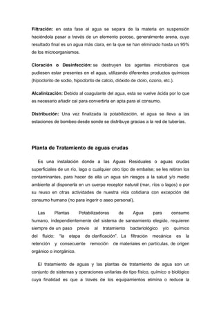 Filtración: en esta fase el agua se separa de la materia en suspensión
haciéndola pasar a través de un elemento poroso, generalmente arena, cuyo
resultado final es un agua más clara, en la que se han eliminado hasta un 95%
de los microorganismos.
Cloración o Desinfección: se destruyen los agentes microbianos que
pudiesen estar presentes en el agua, utilizando diferentes productos químicos
(hipoclorito de sodio, hipoclorito de calcio, dióxido de cloro, ozono, etc.).
Alcalinización: Debido al coagulante del agua, esta se vuelve ácida por lo que
es necesario añadir cal para convertirla en apta para el consumo.
Distribución: Una vez finalizada la potabilización, el agua se lleva a las
estaciones de bombeo desde sonde se distribuye gracias a la red de tuberías.
Planta de Tratamiento de aguas crudas
Es una instalación donde a las Aguas Residuales o aguas crudas
superficiales de un río, lago o cualquier otro tipo de embalse; se les retiran los
contaminantes, para hacer de ella un agua sin riesgos a la salud y/o medio
ambiente al disponerla en un cuerpo receptor natural (mar, ríos o lagos) o por
su reuso en otras actividades de nuestra vida cotidiana con excepción del
consumo humano (no para ingerir o aseo personal).
Las Plantas Potabilizadoras de Agua para consumo
humano, independientemente del sistema de saneamiento elegido, requieren
siempre de un paso previo al tratamiento bacteriológico y/o químico
del fluido: “la etapa de clarificación”. La filtración mecánica es la
retención y consecuente remoción de materiales en partículas, de origen
orgánico o inorgánico.
El tratamiento de aguas y las plantas de tratamiento de agua son un
conjunto de sistemas y operaciones unitarias de tipo físico, químico o biológico
cuya finalidad es que a través de los equipamientos elimina o reduce la
 