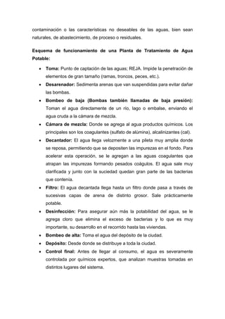 contaminación o las características no deseables de las aguas, bien sean
naturales, de abastecimiento, de proceso o residuales.
Esquema de funcionamiento de una Planta de Tratamiento de Agua
Potable:
Toma: Punto de captación de las aguas; REJA. Impide la penetración de
elementos de gran tamaño (ramas, troncos, peces, etc.).
Desarenador: Sedimenta arenas que van suspendidas para evitar dañar
las bombas.
Bombeo de baja (Bombas también llamadas de baja presión):
Toman el agua directamente de un río, lago o embalse, enviando el
agua cruda a la cámara de mezcla.
Cámara de mezcla: Donde se agrega al agua productos químicos. Los
principales son los coagulantes (sulfato de alúmina), alcalinizantes (cal).
Decantador: El agua llega velozmente a una pileta muy amplia donde
se reposa, permitiendo que se depositen las impurezas en el fondo. Para
acelerar esta operación, se le agregan a las aguas coagulantes que
atrapan las impurezas formando pesados coágulos. El agua sale muy
clarificada y junto con la suciedad quedan gran parte de las bacterias
que contenía.
Filtro: El agua decantada llega hasta un filtro donde pasa a través de
sucesivas capas de arena de distinto grosor. Sale prácticamente
potable.
Desinfección: Para asegurar aún más la potabilidad del agua, se le
agrega cloro que elimina el exceso de bacterias y lo que es muy
importante, su desarrollo en el recorrido hasta las viviendas.
Bombeo de alta: Toma el agua del depósito de la ciudad.
Depósito: Desde donde se distribuye a toda la ciudad.
Control final: Antes de llegar al consumo, el agua es severamente
controlada por químicos expertos, que analizan muestras tomadas en
distintos lugares del sistema.
 