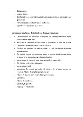 Coagulación.
Mezcla rápida.
Clarificación por adsorción-neutralización ascendente en lechos porosos
granulares.
Filtración descendente en lechos profundos.
Desinfección con cloro, UV u ozono.
Ventajas de las plantas de tratamiento de agua modulares:
La clarificación por adsorción no requiere cal o soda para elevar el pH.
Funciona bien a pH bajo.
Reducen el consumo de floculantes y polímeros al 10% de lo que
consume una planta convencional o compacta.
Eliminan los tanques de sedimentación, lo cual da plantas de menor
tamaño y peso.
Se pueden colocar normalmente sobre el tanque de almacenamiento,
evitando tener que adquirir predios adicionales.
Menor costo de mano de obra para operación y supervisión.
Servicio de postventa y repuestos.
Menor costo inicial.
Modulares: Se puede aumentar el número de tanques cuando se
requiera. Fáciles de ampliar/complementar.
Fáciles de automatizar, sistematizar y monitorear.
Versátiles.
Fáciles de mantener.
Calidad y larga vida.
Rapidez de instalación.
 