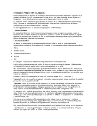 PROCESO DE PRODUCCIÓN DEL AZÚCAR.-
El azúcar se obtiene de la planta de la caña por la reacción de fotosíntesis debiéndose separarse en el
proceso de fabricación otros componentes como ser la fibra, las sales minerales, ácidos orgánicos e
inorgánicos y otros obteniéndose una sacarosa de alta pureza en forma de cristal.
Es producida por los cañeros en época de zafra, la cosecha de la caña se realiza entre los meses de
mayo a octubre, de manera natural, semi mecanizada y mecanizada transportándose al ingenio
mediante camiones y/o chatas tiradas por tractores.
En la recepción de la caña se realizan dos operaciones fundamentales:
1. Control de Peso:
Es realizado en balanzas electrónicas computarizadas y en estas se registra el peso del equipo de
transporte más la caña al momento de ingresar los camiones o chatas de acuerdo al orden de llegada,
después de descansar y al momento de salir se pesa el equipo de transporte vacío y por diferencia se
obtiene el peso de la materia prima ingresada.
2. Control de Calidad.-
Se realiza en el laboratorio de análisis individual de caña “LAICA”, en él se toma una muestra
representativa mediante el sistema de sonda inclinada, en esta etapa se realizan los siguientes análisis:
 Fibra,
 Sólidos totales,
 Contenidos de sacarosa,
 Pureza
 PH
La caña para ser procesada debe tener una pureza mínima del 75% (Brix/prel).
A estos datos conjuntamente con el control de peso por carga o paquete (un paquete = 24 toneladas),
se le aplica la formula de pago al cañero según peso y calidad de su caña.
Una vez recibida la caña es cargada por grúas directamente a las mesas alimentadoras o almacenada
temporalmente. Las mesas alimentadoras que reciben la caña y proveen en forma continua al conductor
que se encarga de transportarla hasta el primer molino, en este trayecto se las tritura con cuchillas para
mejorar la extracción.
El ingenio cuenta con dos sistemas de extracción llamados TRAPICHE 1 y TRAPICHE 2.
Trapiche 1: es el más pequeño, consta de 6 molinos los cuales se extraen el jugo por efecto de las altas
presiones y uso de agua de indivisión.
Trapiche 2: consta de un molino de pre extensión y un difusor que extrae el jugo mediante el proceso
de lavado con agua a temperaturas elevadas y dos molinos desecados, el jugo mixto resultante es
bombeado a las balanzas de jugo y el bagazo agotado es transportado mediante transportadoras de
cintas hasta la sección de calderas donde se utiliza como combustible para generar calor.
En el ingenio hay 5 calderas acuotubulares que utilizan el bagazo como combustible principal generando
vapor directo, el cual acciona turbo reductores de trapiches y turbos generadores para producir energía
eléctrica, que junto con el vapor de escape de las turbinas es utilizado en los procesos de calentamiento
y evaporación del jugo.
Esta planta denominada como fabrica de azúcar recibe el jugo mixto de los trapiches y mediante
procesos químicos y físicos purifica el jugo obteniéndose sacarosa en forma de cristal de alta pureza.
Producto de proceso de purificación de jugo se obtiene el residuo llamado cachaza.
Una vez purificado el jugo mixto los procesos empleados en la fabricación del azúcar son los siguientes:
  Con balanzas se pesa el jugo mixto para controlar la cantidad de sacarosa extraida de la caña y la
cantidad que ingresa a la fabrica de azúcar para su procedimiento
 