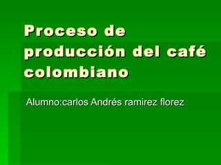 Proceso de producción del café colombiano  Alumno:carlos Andrés ramirez florez 