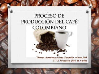 PROCESO DE
PRODUCCIÓN DEL CAFÉ
   COLOMBIANO




     Thomas Sarmiento-Pérez Jaramillo -Curso 304
                  I.T.I Francisco José de Caldas
 