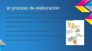 el proceso de elaboración 
Se estima que el descubrimiento del cobre se produjo 6.000 años antes de Cristo. 
Desde épocas prehistóricas, el cobre habría sido uno de los primeros metales usados por nuestros 
ancestros para fabricar herramientas y utensilios. Los sumerios habrían sido uno de los 
primeros pueblos en conocer 
y usar este metal para fabricar objetos, tales como armas, monedas, etc. 
Su uso fue tan importante, que incluso dio pie para que sendas épocas de la historia fueran 
conocidas como Edad de Cobre y Edad del Bronce. 
 