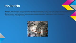 molienda 
- Molienda: grandes molinos continúan reduciendo el material, hasta llegar a unos 0,18 mm, con el que se forma una pulpa con 
agua y reactivos que es llevada a flotación, en donde se obtiene concentrado de cobre. En esta parte, el proceso del cobre puede 
tomar dos caminos: el de la fundición y electrorrefinación (etapas mostradas en esta infografía), o el de la lixiviación y 
electroobtención (ver infografía inferior). 
 