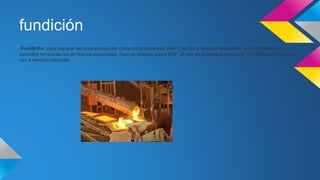 fundición 
Fundición: para separar del concentrado de cobre otros minerales (fierro, azufre y sílice) e impurezas, este es tratado a 
elevadas temperaturas en hornos especiales. Aquí se obtiene cobre RAF, el que es moldeado en placas llamadas ánodos, que 
van a electrorrefinación. 
 