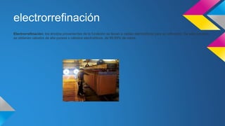 electrorrefinación 
Electrorrefinación: los ánodos provenientes de la fundición se llevan a celdas electrolíticas para su refinación. De este proceso 
se obtienen cátodos de alta pureza o cátodos electrolíticos, de 99,99% de cobre. 
 