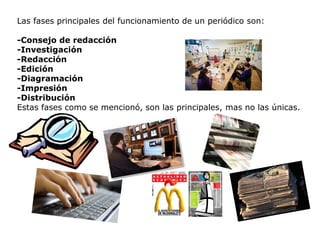 Las fases principales del funcionamiento de un periódico son:
-Consejo de redacción
-Investigación
-Redacción
-Edición
-Diagramación
-Impresión
-Distribución
Estas fases como se mencionó, son las principales, mas no las únicas.
 