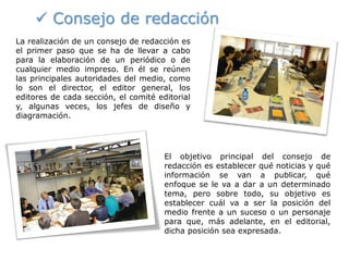  Consejo de redacción
La realización de un consejo de redacción es
el primer paso que se ha de llevar a cabo
para la elaboración de un periódico o de
cualquier medio impreso. En él se reúnen
las principales autoridades del medio, como
lo son el director, el editor general, los
editores de cada sección, el comité editorial
y, algunas veces, los jefes de diseño y
diagramación.
El objetivo principal del consejo de
redacción es establecer qué noticias y qué
información se van a publicar, qué
enfoque se le va a dar a un determinado
tema, pero sobre todo, su objetivo es
establecer cuál va a ser la posición del
medio frente a un suceso o un personaje
para que, más adelante, en el editorial,
dicha posición sea expresada.
 