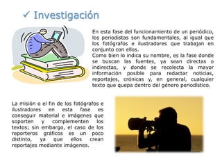  Investigación
En esta fase del funcionamiento de un periódico,
los periodistas son fundamentales, al igual que
los fotógrafos e ilustradores que trabajan en
conjunto con ellos.
Como bien lo indica su nombre, es la fase donde
se buscan las fuentes, ya sean directas o
indirectas, y donde se recolecta la mayor
información posible para redactar noticias,
reportajes, crónicas y, en general, cualquier
texto que quepa dentro del género periodístico.
La misión o el fin de los fotógrafos e
ilustradores en esta fase es
conseguir material e imágenes que
soporten y complementen los
textos; sin embargo, el caso de los
reporteros gráficos es un poco
distinto, ya que ellos crean
reportajes mediante imágenes.
 