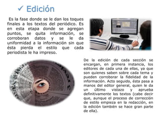  Edición
De la edición de cada sección se
encargan, en primera instancia, los
editores de cada una de ellas, ya que
son quienes saben sobre cada tema y
pueden corroborar la fidelidad de la
información. Acto seguido, ésta pasa a
manos del editor general, quien le da
un último vistazo y aprueba
definitivamente los textos (cabe decir
que, aunque el proceso de corrección
de estilo empieza en la redacción, en
la edición también se hace gran parte
de ella).
Es la fase donde se le dan los toques
finales a los textos del periódico. Es
en esta etapa donde se agregan
puntos, se quita información, se
corroboran datos y se le da
uniformidad a la información sin que
ésta pierda el estilo que cada
periodista le ha impreso.
 
