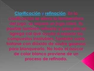 Clarificación y refinación. En la clarificación se eleva la temperatura del jugo, se separa un jugo claro. Es posible también refinarlo y para ello se agrega cal que ayuda a separar los compuestos insolubles. También suele tratarse con dióxido de azufre gaseoso para blanquearlo. No todo el azúcar de color blanco proviene de un proceso de refinado.