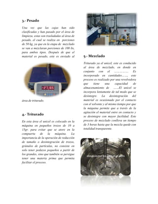 3.- Pesado
Una vez que las cajas han sido
clasificadas y han pasado por el área de
limpieza, estas son trasladadas al área de
pesado, el cual se realiza en porciones
de 50 kg, ya que en la etapa de mezclado
se van a mezclaran porciones de 100 lts,
para ambos tipos. Después de que el
material es pesado, este es enviado al
área de triturado.
4.- Triturado
En esta área el unicel es colocado en la
máquina en pequeños trozos de 10 a
15gr. para evitar que se atore en la
compuerta de la máquina. La
importancia de la operación de reducción
de tamaño o desintegración de trozos,
gránulos de partículas, no consiste en
solo tener pedazos pequeños a partir de
los grandes, sino que también se persigue
tener una materia prima que permita
facilitar el proceso.
5.- Mezclado
Triturado ya el unicel, este es conducido
al área de mezclado, en donde en
conjunto con el ……………. Es
incorporado en cantidades……, este
proceso es realizado por una revolvedora
que tiene una capacidad de
almacenamiento de ……El unicel se
incorpora lentamente de tal modo que se
desintegre. La desintegración del
material es ocasionado por el contacto
con el solvente y al mismo tiempo por que
la máquina permite que a través de la
agitación el material entre en contacto y
se desintegre con mayor facilidad. Este
proceso de mezclado conlleva un tiempo
de 3 horas hasta que la mezcla quede con
totalidad transparente.
 