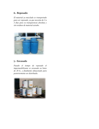 6.- Reposado
El material ya mezclado es transportado
para ser reposado, ya que necesita de 2 a
3 días para su transparencia absoluta y
sin residuos de material extraño.
7.- Envasado
Pasado el tiempo de reposado el
impermeabilizante es envasado en botes
de 20 lt., y finalmente almacenado para
posteriormente ser distribuido.
 