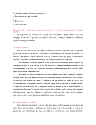 f. Inerte a los ataques de productos químicos
g. Excelente barrera a la humedad


h. Económico

i. 100% valorizable.


Descripción de la maquinaria y equipo que interviene en el proceso de elaboración de bolsas
plásticas
      La maquinaria que interviene en el proceso de elaboración de bolsa plástica no es muy
compleja; cuenta con lo que son las máquinas extrusoras, selladoras, cortadoras, contadores
digitales, metros y calibradores.



La máquina extrusora
      Esta máquina se encarga de fundir el polietileno para luego convertirlo en una película
plástica de donde se hace la bolsa y funciona de la siguiente forma: se introduce el material a un
embudo luego pasa a un tubo dentro del cual hay un tornillo sin fin que gira y va triturando el
material. Esto lo hace a una temperatura muy alta, aproximadamente de 200 grados.
      Esta temperatura también depende de las condiciones ambientales, (como ejemplo se
puede decir que no es igual trabajar de día que de noche),a esta temperatura el polietileno se va
homogenizando. Al final del tubo, existe una salida que contiene una especie de corona o mejor
dicho molde, el cual crea una burbuja.
      Hay que hacer mención que estos moldes son conocidos como dados y existen de diversos
tamaños según el tipo de polietileno que se esté trabajando. Los dados determinan el ancho de la
burbuja que está saliendo del cañon. El polietileno que va saliendo del cañon lo hace a una
temperatura que si no se usa la protección adecuada puede generar quemaduras serias al operario
y a base de una corriente de aire se eleva esta burbuja; la altura a la que se eleve la burbuja es
importante en el proceso. Ya elevada ésta, arriba hay dos rodillos los cuales aplanan la burbuja y la
película empieza a bajar por medio de un embobinador, el cual la enrolla y pasa a formar la bobina,
esta bobina ya tiene el ancho y calibre especificado para la bolsa plástica.



La máquina selladora y cortadora
      La función principal es hacer el corte y sellar. La máquina está compuesta por unas barras de
acero dentro de las cuales se introducen las bobinas que salieron de extrusión, la película es
pasada por unos rodillos hasta que llega a un cabezal, el cual funciona a base de calor y lo hace
 